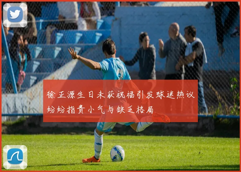 徐正源生日未获祝福引发球迷热议纷纷指责小气与缺乏格局
