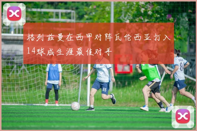 格列兹曼在西甲对阵瓦伦西亚打入14球成生涯最佳对手