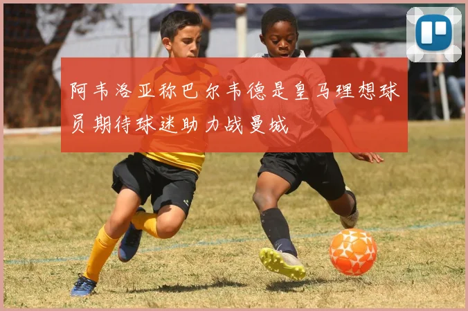 阿韦洛亚称巴尔韦德是皇马理想球员期待球迷助力战曼城