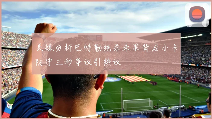 美媒分析巴特勒绝杀未果背后小卡防守三秒争议引热议