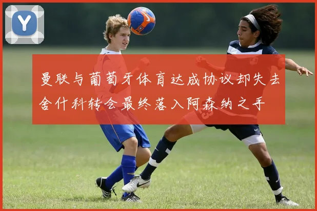 曼联与葡萄牙体育达成协议却失去舍什科转会最终落入阿森纳之手
