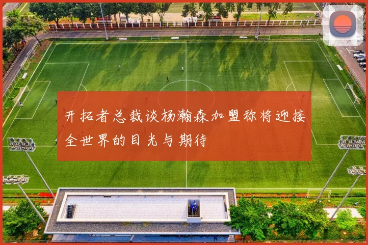 开拓者总裁谈杨瀚森加盟称将迎接全世界的目光与期待