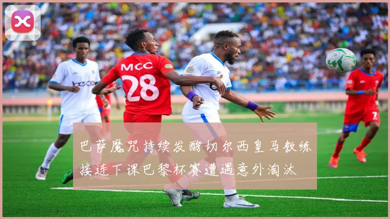 巴萨魔咒持续发酵切尔西皇马教练接连下课巴黎杯赛遭遇意外淘汰