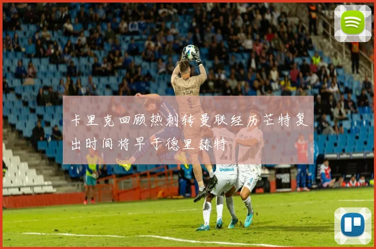 卡里克回顾热刺转曼联经历芒特复出时间将早于德里赫特