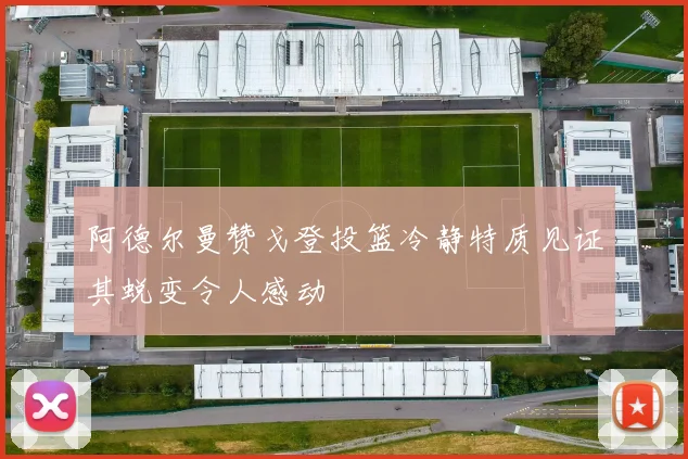 阿德尔曼赞戈登投篮冷静特质见证其蜕变令人感动