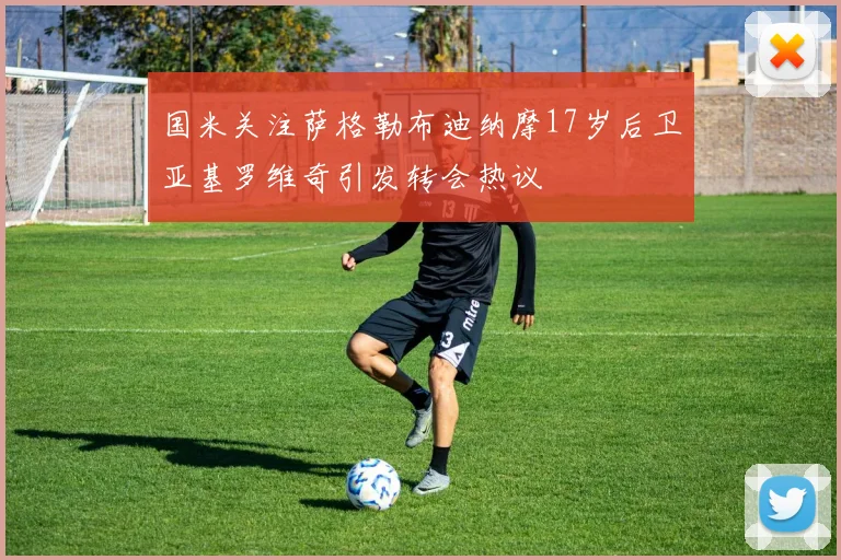 国米关注萨格勒布迪纳摩17岁后卫亚基罗维奇引发转会热议