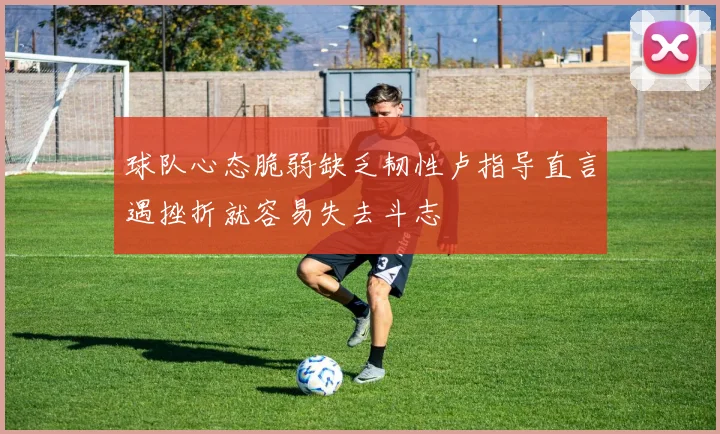 球队心态脆弱缺乏韧性卢指导直言遇挫折就容易失去斗志