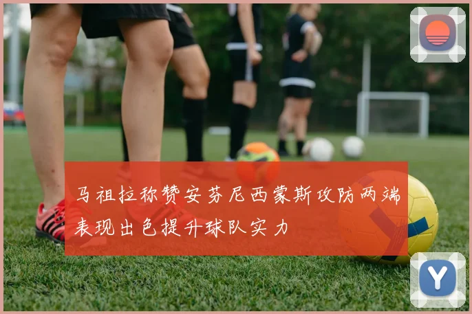 马祖拉称赞安芬尼西蒙斯攻防两端表现出色提升球队实力