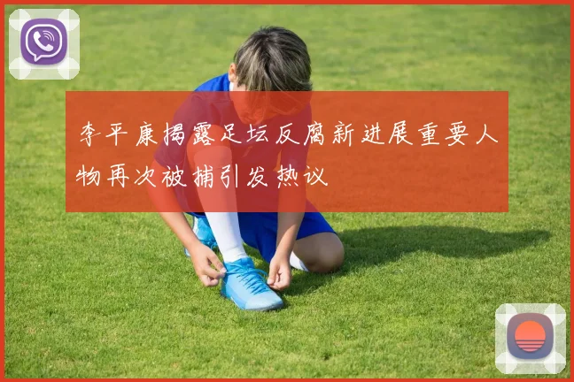 李平康揭露足坛反腐新进展重要人物再次被捕引发热议