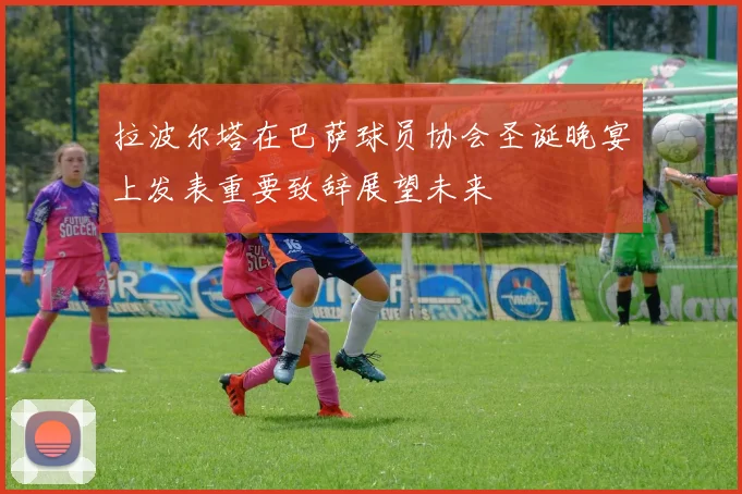 拉波尔塔在巴萨球员协会圣诞晚宴上发表重要致辞展望未来