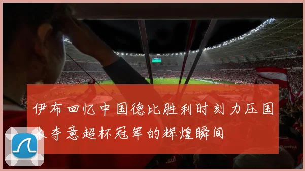 伊布回忆中国德比胜利时刻力压国米夺意超杯冠军的辉煌瞬间