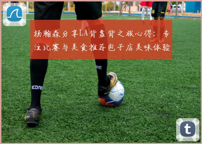 杨瀚森分享LA背靠背之旅心得：专注比赛与美食推荐包子店美味体验