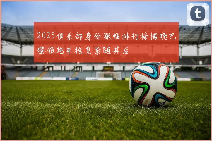 2025俱乐部身价涨幅排行榜揭晓巴黎领跑车枪皇紧随其后