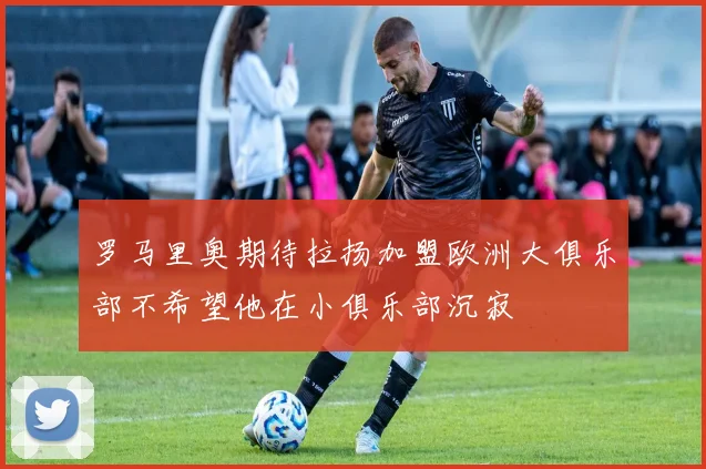罗马里奥期待拉扬加盟欧洲大俱乐部不希望他在小俱乐部沉寂