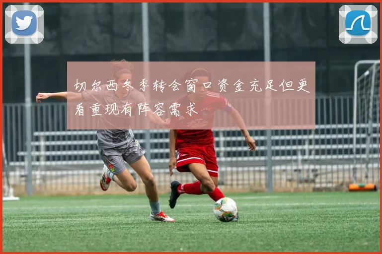 切尔西冬季转会窗口资金充足但更看重现有阵容需求