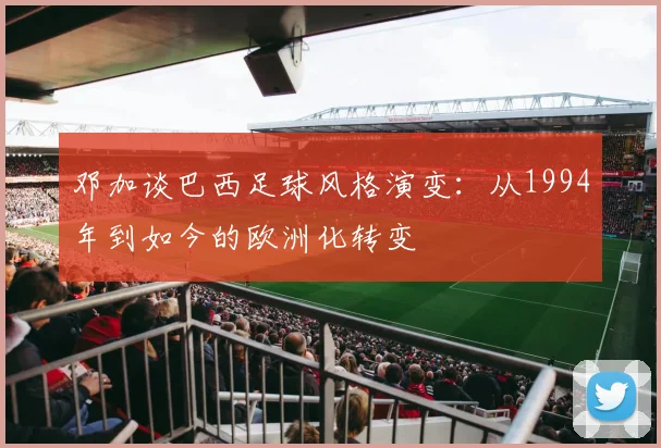邓加谈巴西足球风格演变：从1994年到如今的欧洲化转变