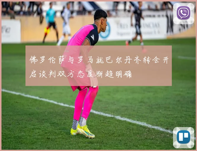 佛罗伦萨与罗马就巴尔丹齐转会开启谈判双方态度渐趋明确