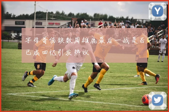 字母哥伤缺数周雄鹿最后一战是否已成回忆引发热议