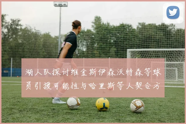 湖人队探讨维金斯伊森沃特森等球员引援可能性与哈里斯等人契合方向