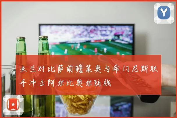 米兰对比萨前瞻莱奥与希门尼斯联手冲击阿尔比奥尔防线