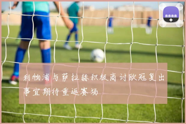 利物浦与萨拉赫积极商讨欧冠复出事宜期待重返赛场
