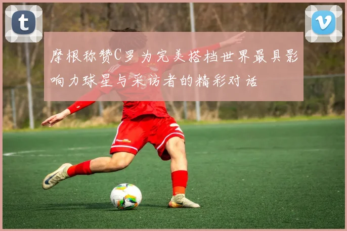 摩根称赞C罗为完美搭档世界最具影响力球星与采访者的精彩对话