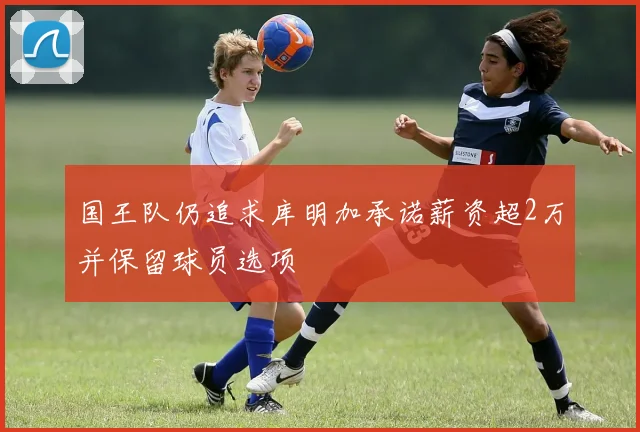 国王队仍追求库明加承诺薪资超2万并保留球员选项