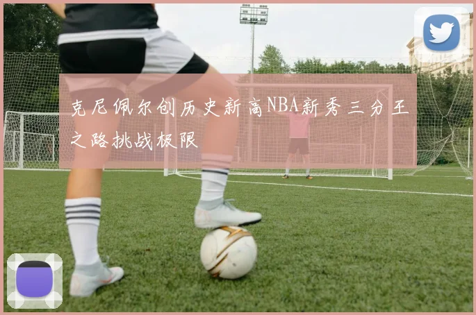 克尼佩尔创历史新高NBA新秀三分王之路挑战极限