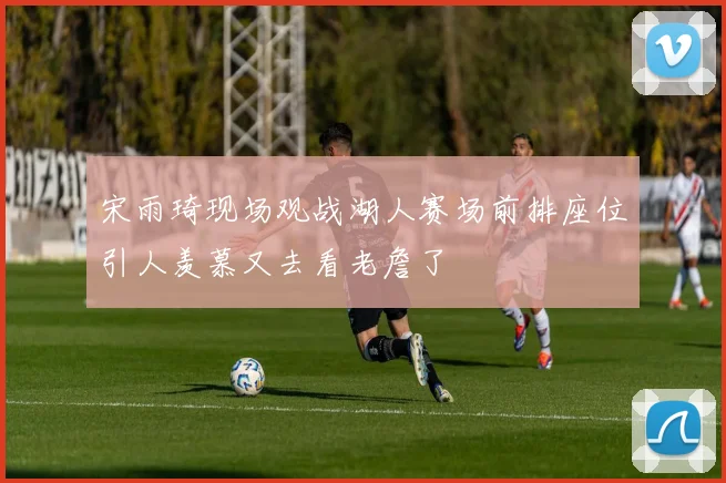 宋雨琦现场观战湖人赛场前排座位引人羡慕又去看老詹了