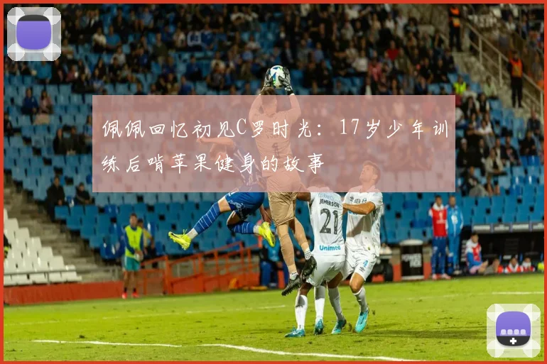佩佩回忆初见C罗时光：17岁少年训练后啃苹果健身的故事