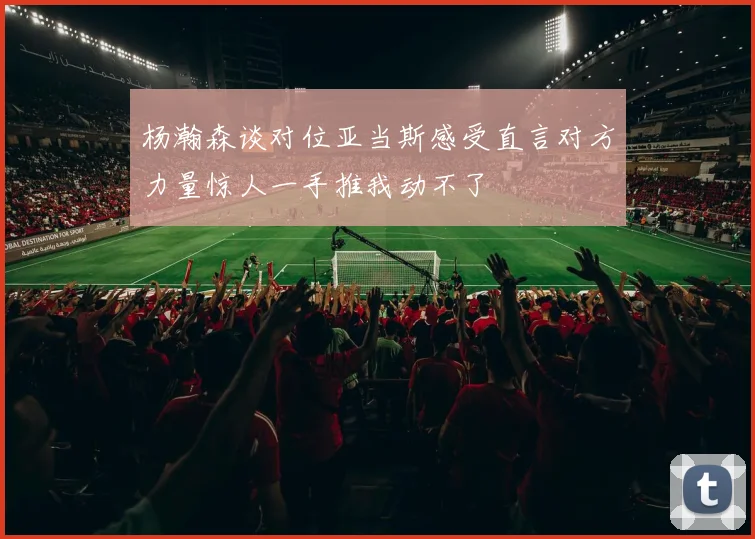 杨瀚森谈对位亚当斯感受直言对方力量惊人一手推我动不了