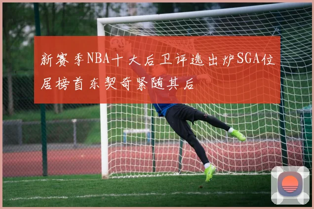 新赛季NBA十大后卫评选出炉SGA位居榜首东契奇紧随其后