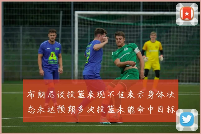 布朗尼谈投篮表现不佳表示身体状态未达预期多次投篮未能命中目标
