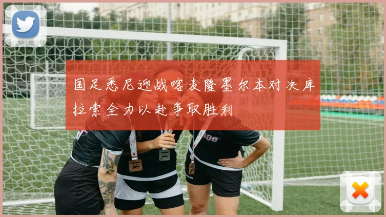 国足悉尼迎战喀麦隆墨尔本对决库拉索全力以赴争取胜利