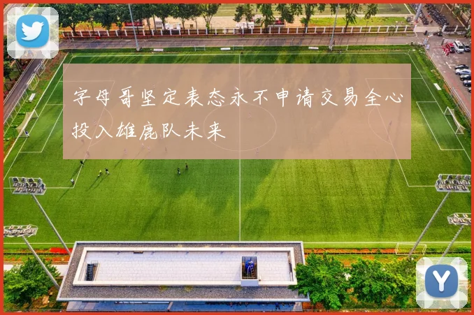字母哥坚定表态永不申请交易全心投入雄鹿队未来