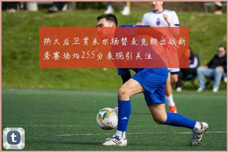 热火后卫贾米尔杨替麦克朗出战新秀赛场均255分表现引关注