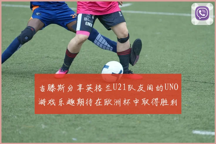 吉滕斯分享英格兰U21队友间的UNO游戏乐趣期待在欧洲杯中取得胜利