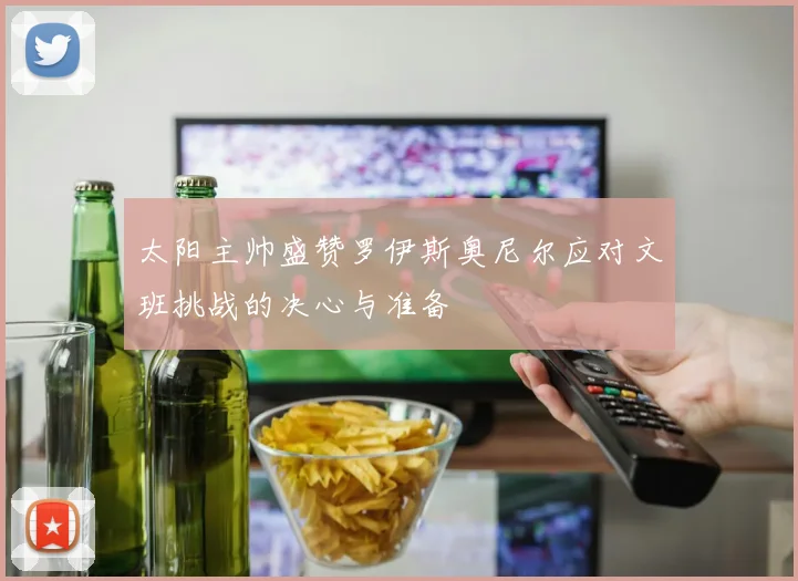 太阳主帅盛赞罗伊斯奥尼尔应对文班挑战的决心与准备