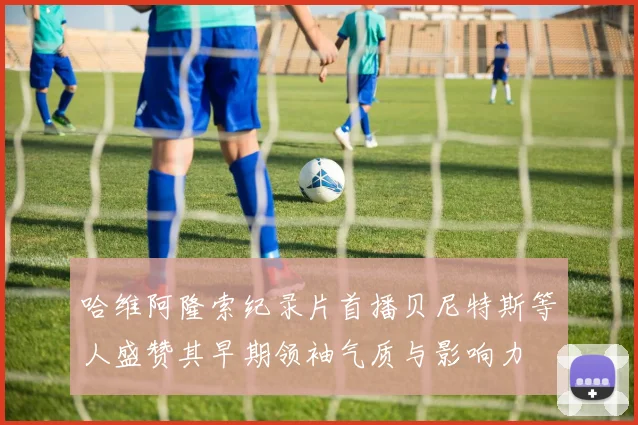 哈维阿隆索纪录片首播贝尼特斯等人盛赞其早期领袖气质与影响力