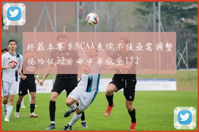 林葳本赛季NCAA表现不佳亟需调整场均仅32分命中率低至172