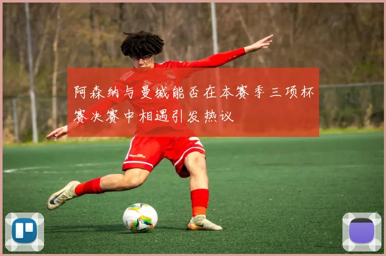 阿森纳与曼城能否在本赛季三项杯赛决赛中相遇引发热议