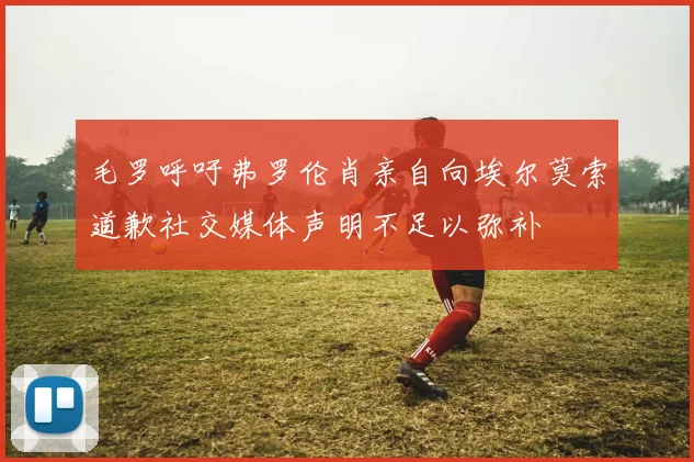 毛罗呼吁弗罗伦肖亲自向埃尔莫索道歉社交媒体声明不足以弥补