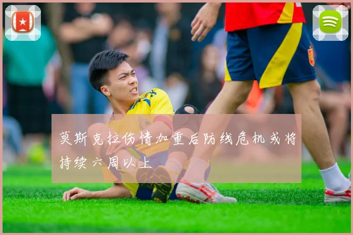 莫斯克拉伤情加重后防线危机或将持续六周以上