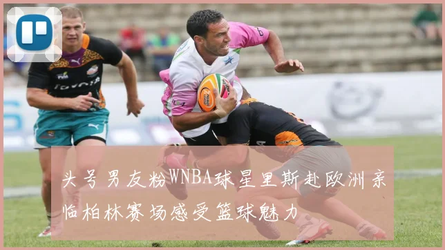 头号男友粉WNBA球星里斯赴欧洲亲临柏林赛场感受篮球魅力